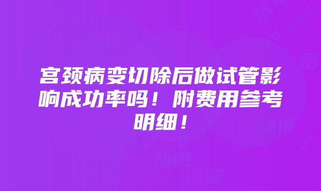 宫颈病变切除后做试管影响成功率吗！附费用参考明细！