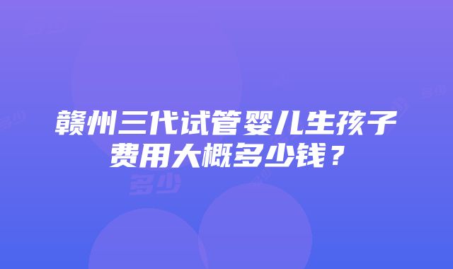 赣州三代试管婴儿生孩子费用大概多少钱？