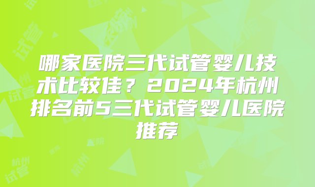 哪家医院三代试管婴儿技术比较佳？2024年杭州排名前5三代试管婴儿医院推荐