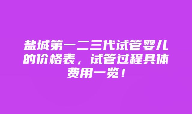 盐城第一二三代试管婴儿的价格表，试管过程具体费用一览！