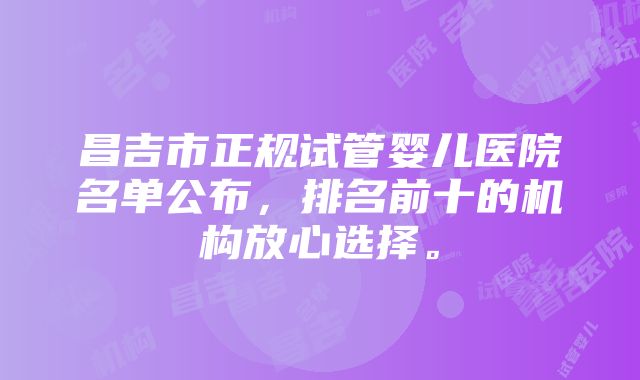 昌吉市正规试管婴儿医院名单公布，排名前十的机构放心选择。