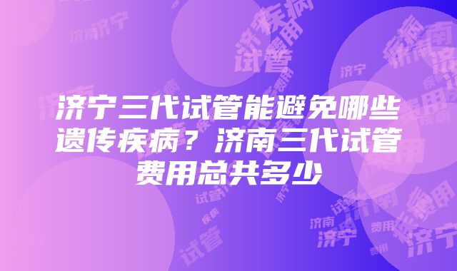 济宁三代试管能避免哪些遗传疾病？济南三代试管费用总共多少