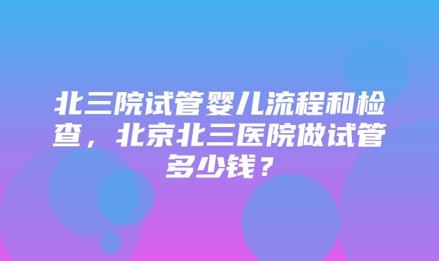 北三院试管婴儿流程和检查，北京北三医院做试管多少钱？