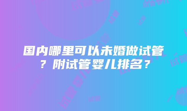 国内哪里可以未婚做试管？附试管婴儿排名？