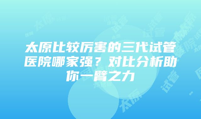 太原比较厉害的三代试管医院哪家强？对比分析助你一臂之力