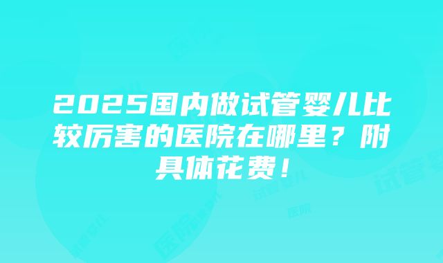 2025国内做试管婴儿比较厉害的医院在哪里？附具体花费！