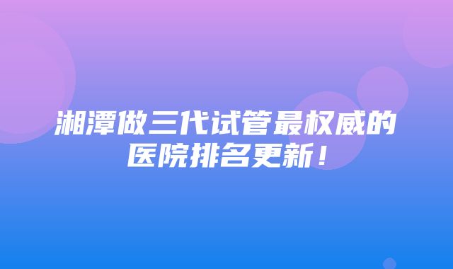 湘潭做三代试管最权威的医院排名更新！