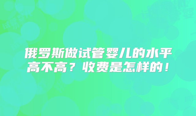 俄罗斯做试管婴儿的水平高不高？收费是怎样的！