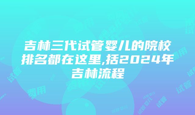 吉林三代试管婴儿的院校排名都在这里,括2024年吉林流程