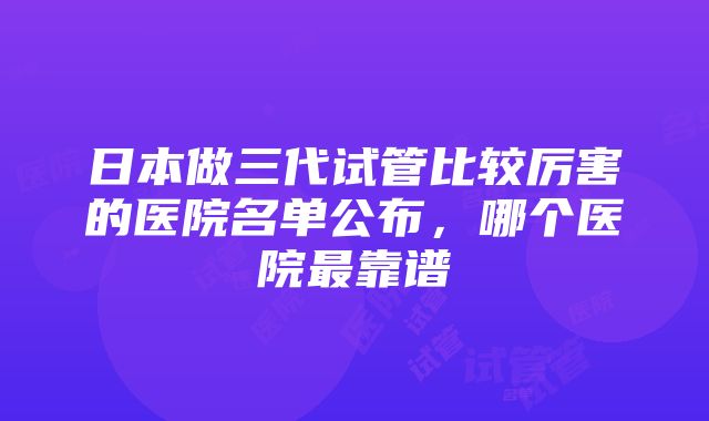 日本做三代试管比较厉害的医院名单公布，哪个医院最靠谱