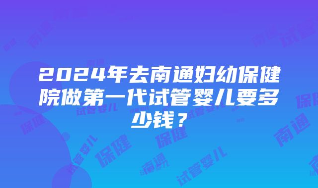 2024年去南通妇幼保健院做第一代试管婴儿要多少钱？