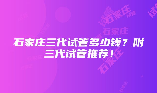 石家庄三代试管多少钱？附三代试管推荐！