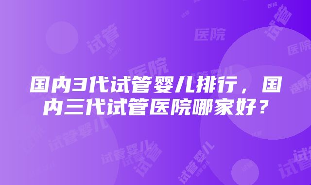 国内3代试管婴儿排行，国内三代试管医院哪家好？