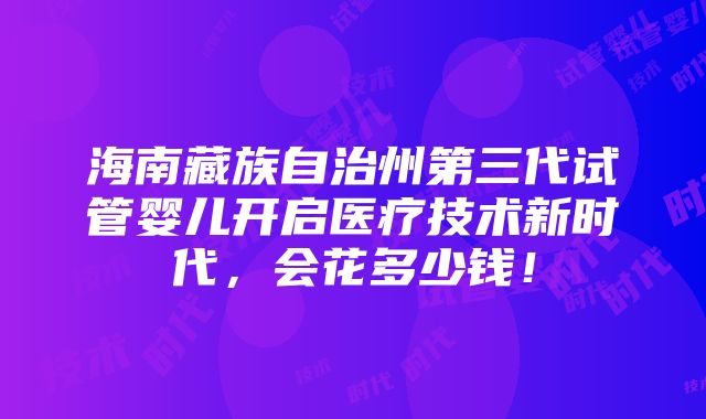 海南藏族自治州第三代试管婴儿开启医疗技术新时代，会花多少钱！