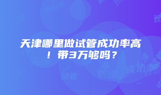 天津哪里做试管成功率高！带3万够吗？