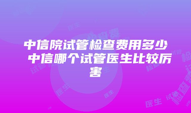 中信院试管检查费用多少 中信哪个试管医生比较厉害