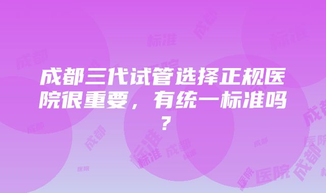 成都三代试管选择正规医院很重要，有统一标准吗？