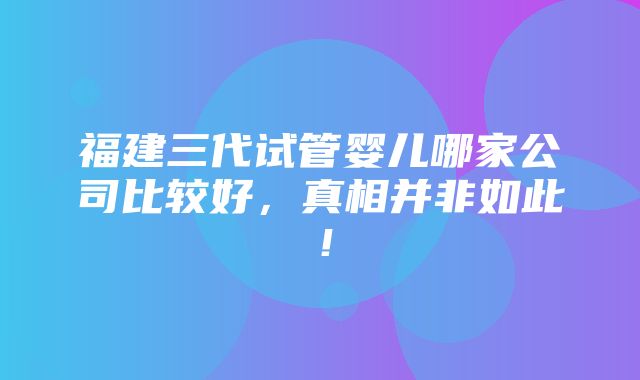 福建三代试管婴儿哪家公司比较好，真相并非如此！