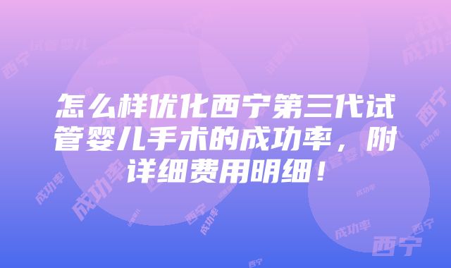 怎么样优化西宁第三代试管婴儿手术的成功率，附详细费用明细！