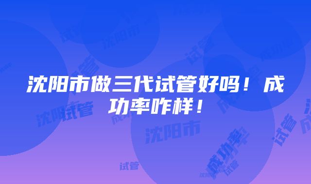 沈阳市做三代试管好吗！成功率咋样！