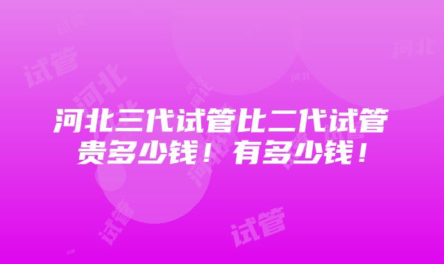 河北三代试管比二代试管贵多少钱！有多少钱！