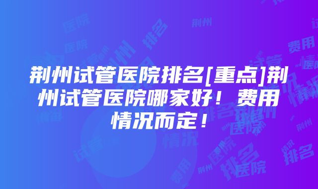 荆州试管医院排名[重点]荆州试管医院哪家好！费用情况而定！