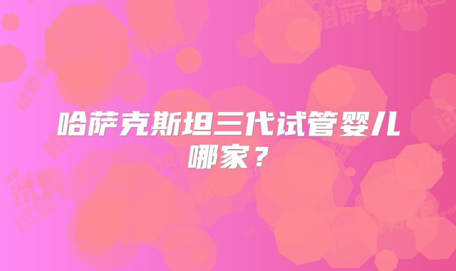 哈萨克斯坦三代试管婴儿哪家？