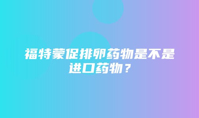 福特蒙促排卵药物是不是进口药物？