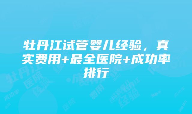 牡丹江试管婴儿经验，真实费用+最全医院+成功率排行