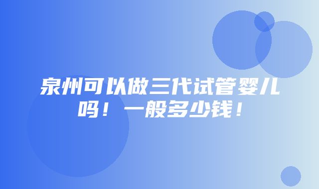 泉州可以做三代试管婴儿吗！一般多少钱！