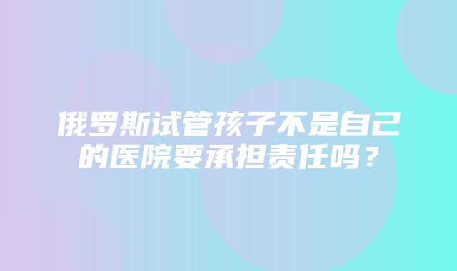 俄罗斯试管孩子不是自己的医院要承担责任吗？