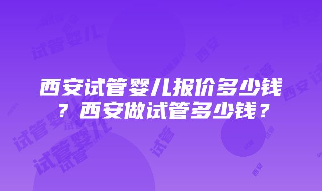 西安试管婴儿报价多少钱？西安做试管多少钱？