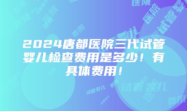 2024唐都医院三代试管婴儿检查费用是多少！有具体费用！