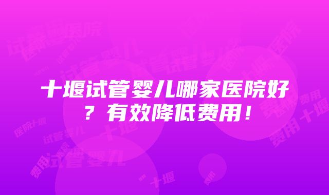 十堰试管婴儿哪家医院好？有效降低费用！