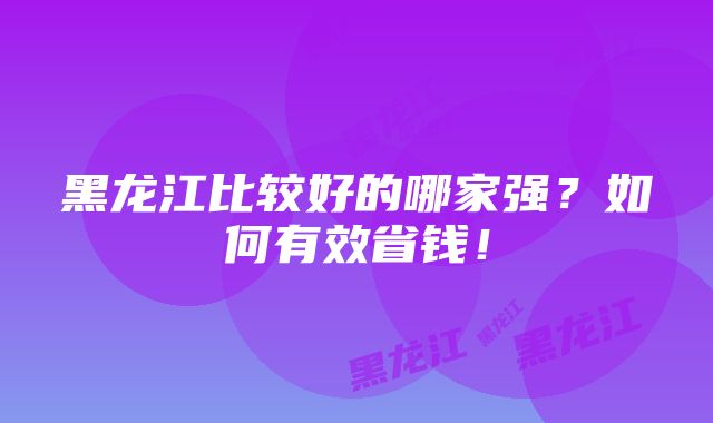 黑龙江比较好的哪家强？如何有效省钱！