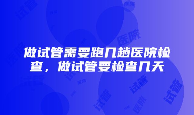 做试管需要跑几趟医院检查，做试管要检查几天