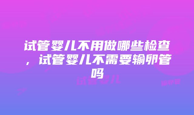 试管婴儿不用做哪些检查，试管婴儿不需要输卵管吗