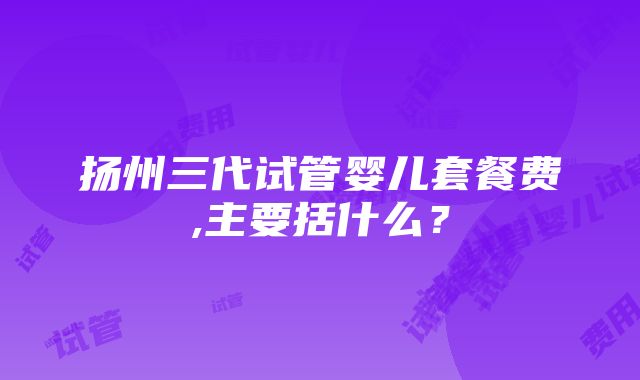 扬州三代试管婴儿套餐费,主要括什么？