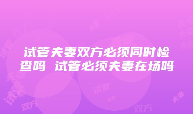 试管夫妻双方必须同时检查吗 试管必须夫妻在场吗