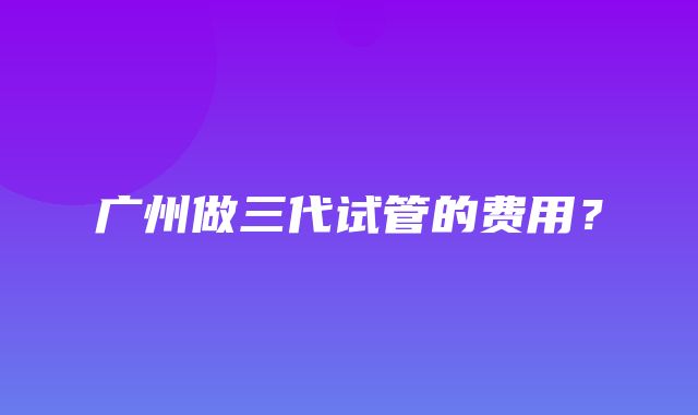 广州做三代试管的费用？