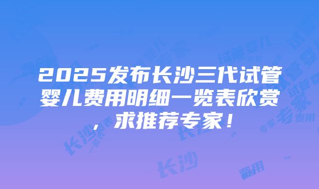 2025发布长沙三代试管婴儿费用明细一览表欣赏，求推荐专家！