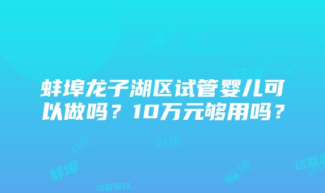 蚌埠龙子湖区试管婴儿可以做吗？10万元够用吗？