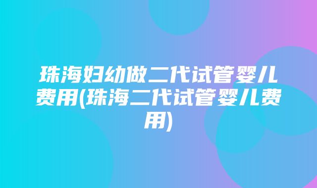 珠海妇幼做二代试管婴儿费用(珠海二代试管婴儿费用)