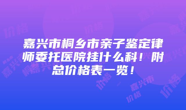 嘉兴市桐乡市亲子鉴定律师委托医院挂什么科！附总价格表一览！