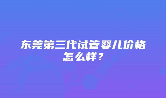 东莞第三代试管婴儿价格怎么样？