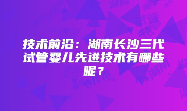 技术前沿：湖南长沙三代试管婴儿先进技术有哪些呢？