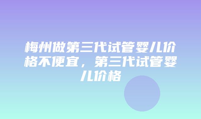 梅州做第三代试管婴儿价格不便宜，第三代试管婴儿价格