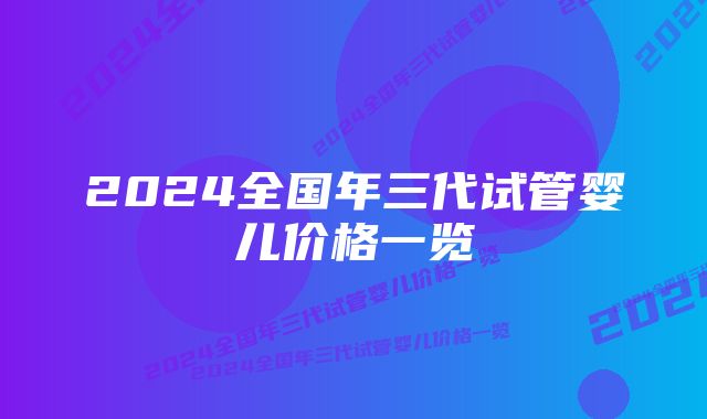 2024全国年三代试管婴儿价格一览