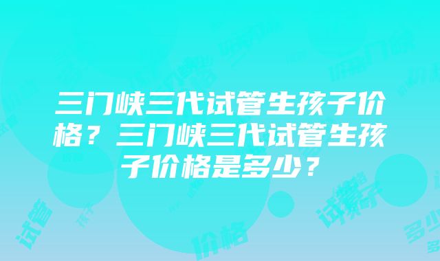 三门峡三代试管生孩子价格？三门峡三代试管生孩子价格是多少？