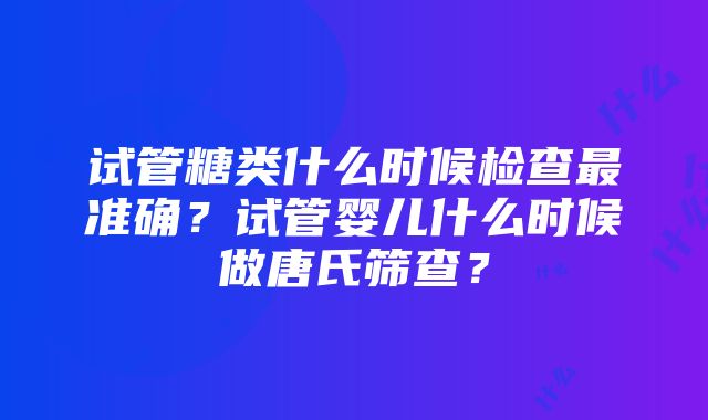 试管糖类什么时候检查最准确？试管婴儿什么时候做唐氏筛查？